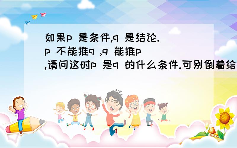 如果p 是条件,q 是结论,p 不能推q ,q 能推p ,请问这时p 是q 的什么条件.可别倒着给我说q 是p 的必要条