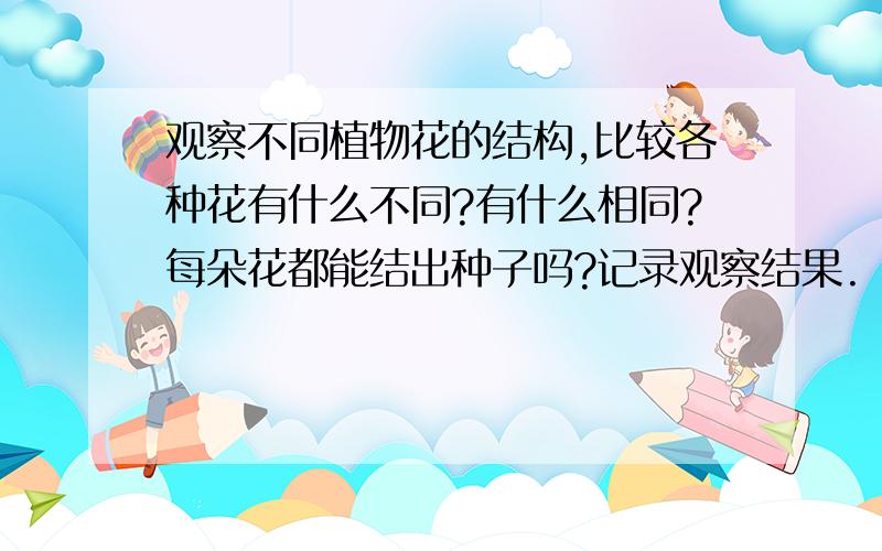 观察不同植物花的结构,比较各种花有什么不同?有什么相同?每朵花都能结出种子吗?记录观察结果.