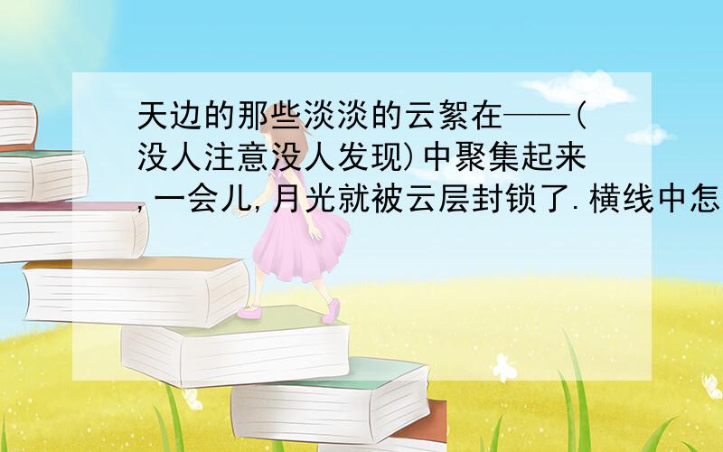 天边的那些淡淡的云絮在——(没人注意没人发现)中聚集起来,一会儿,月光就被云层封锁了.横线中怎么填