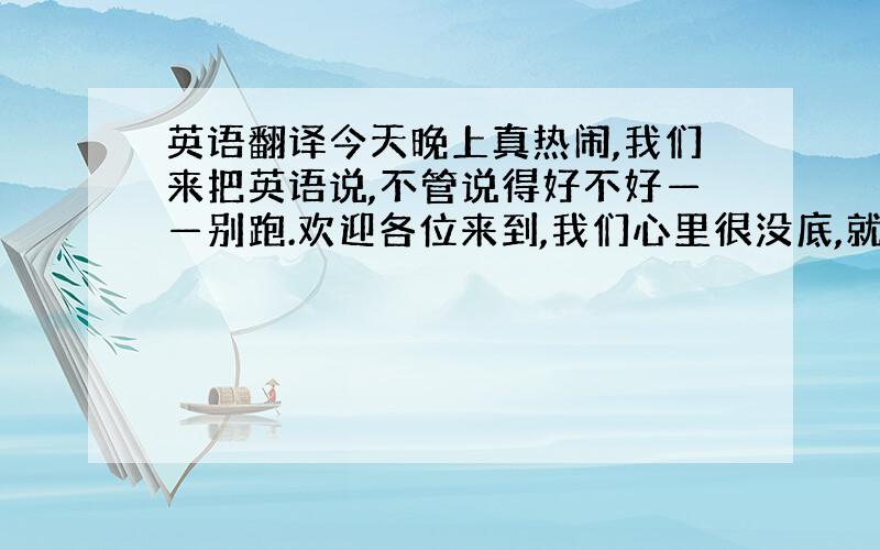 英语翻译今天晚上真热闹,我们来把英语说,不管说得好不好——别跑.欢迎各位来到,我们心里很没底,就怕我们说的不好——鼓励鼓