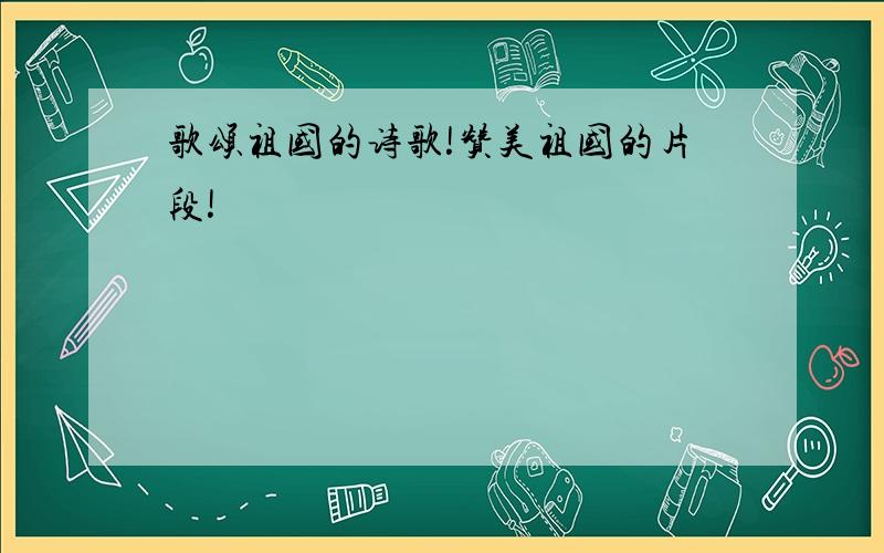 歌颂祖国的诗歌!赞美祖国的片段!