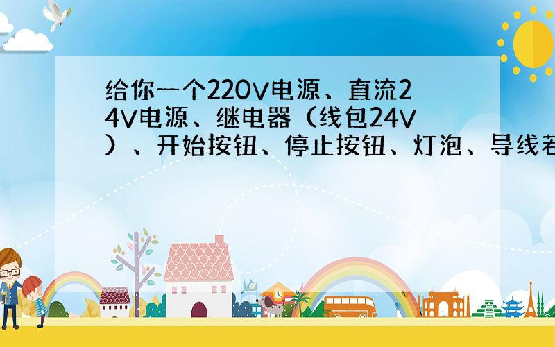 给你一个220V电源、直流24V电源、继电器（线包24V）、开始按钮、停止按钮、灯泡、导线若干,连一个控制图