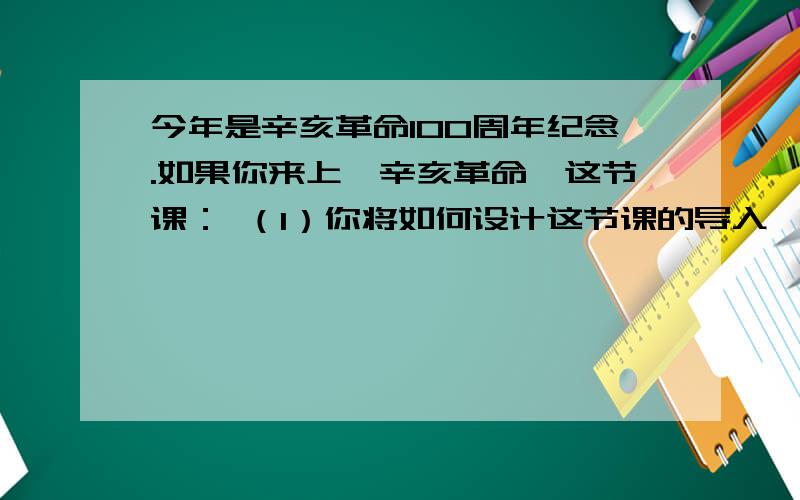 今年是辛亥革命100周年纪念.如果你来上《辛亥革命》这节课： （1）你将如何设计这节课的导入,并说明你的