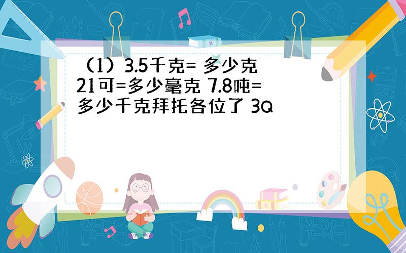 （1）3.5千克= 多少克 21可=多少毫克 7.8吨=多少千克拜托各位了 3Q