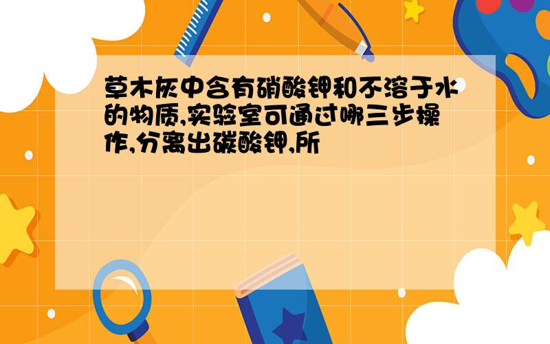 草木灰中含有硝酸钾和不溶于水的物质,实验室可通过哪三步操作,分离出碳酸钾,所