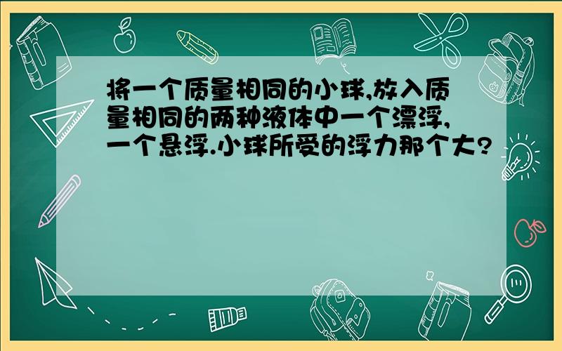 将一个质量相同的小球,放入质量相同的两种液体中一个漂浮,一个悬浮.小球所受的浮力那个大?