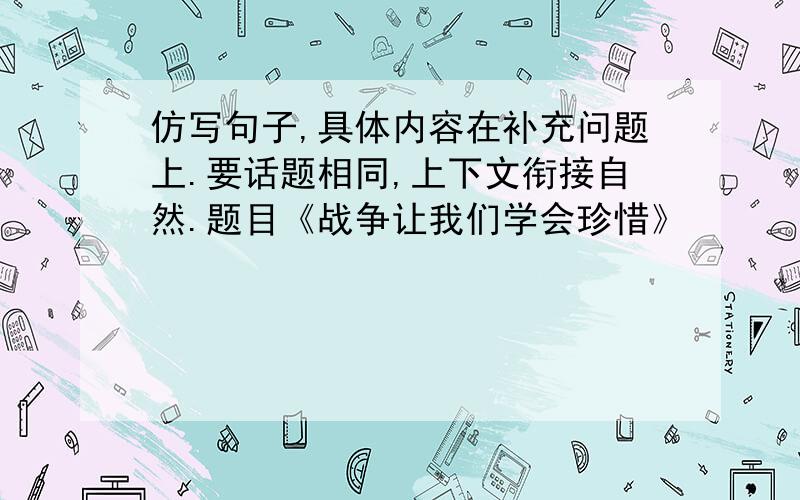 仿写句子,具体内容在补充问题上.要话题相同,上下文衔接自然.题目《战争让我们学会珍惜》