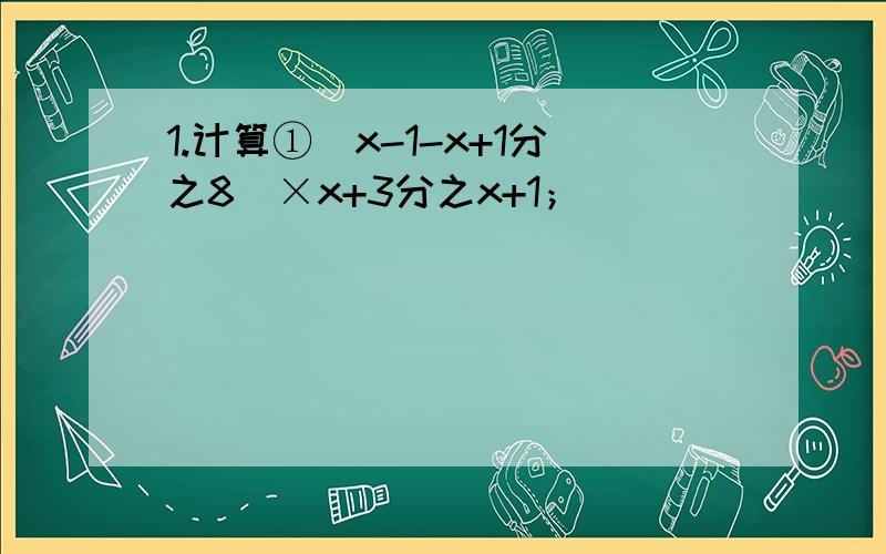 1.计算①(x-1-x+1分之8)×x+3分之x+1；