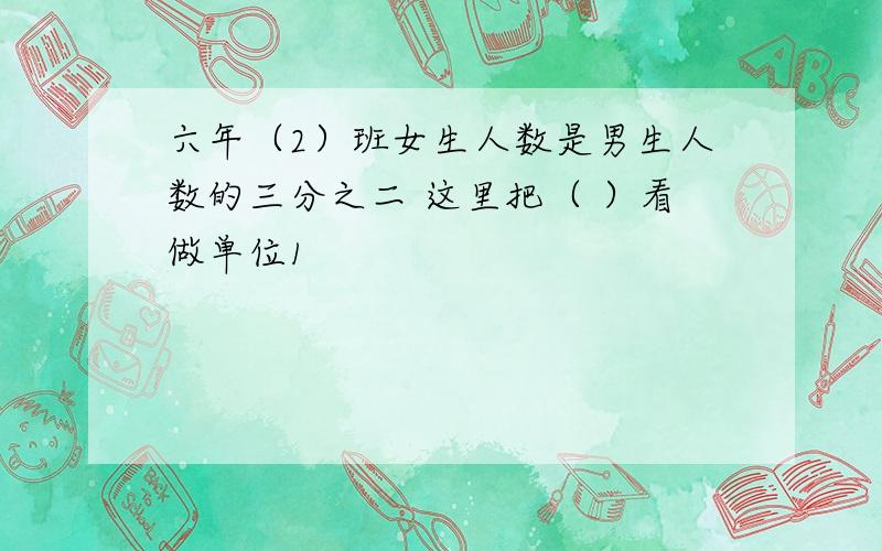 六年（2）班女生人数是男生人数的三分之二 这里把（ ）看做单位1