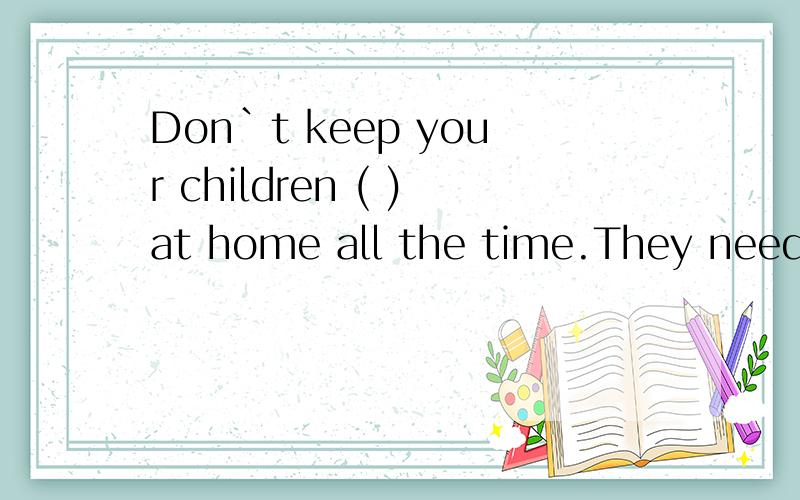 Don`t keep your children ( )at home all the time.They need m