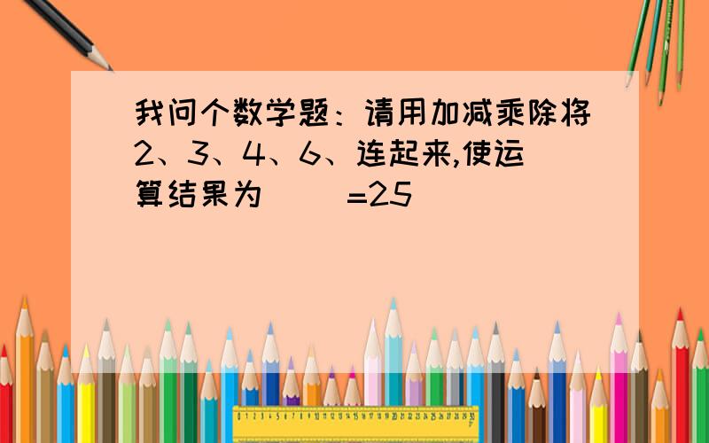 我问个数学题：请用加减乘除将2、3、4、6、连起来,使运算结果为（ ）=25