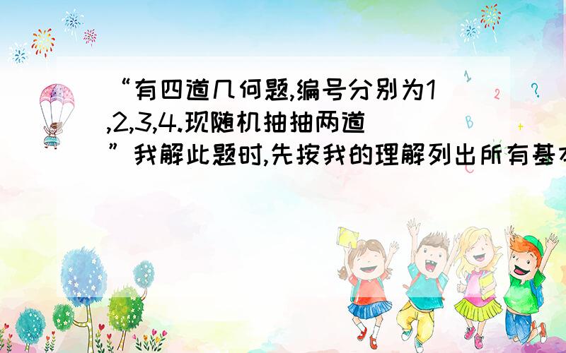 “有四道几何题,编号分别为1,2,3,4.现随机抽抽两道”我解此题时,先按我的理解列出所有基本事件：（1,2）,（1,3