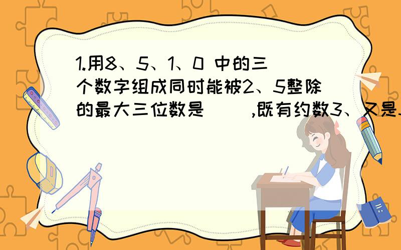 1.用8、5、1、0 中的三个数字组成同时能被2、5整除的最大三位数是（ ）,既有约数3、又是5 的倍数的最小三位偶数是