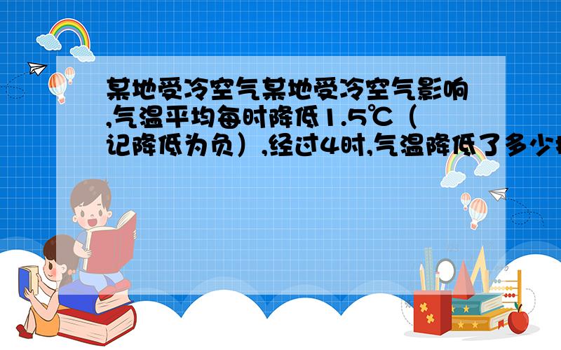 某地受冷空气某地受冷空气影响,气温平均每时降低1.5℃（记降低为负）,经过4时,气温降低了多少摄氏度?