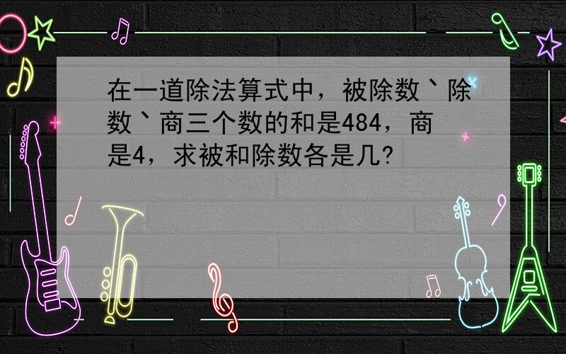 在一道除法算式中，被除数丶除数丶商三个数的和是484，商是4，求被和除数各是几?