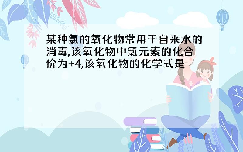 某种氯的氧化物常用于自来水的消毒,该氧化物中氯元素的化合价为+4,该氧化物的化学式是