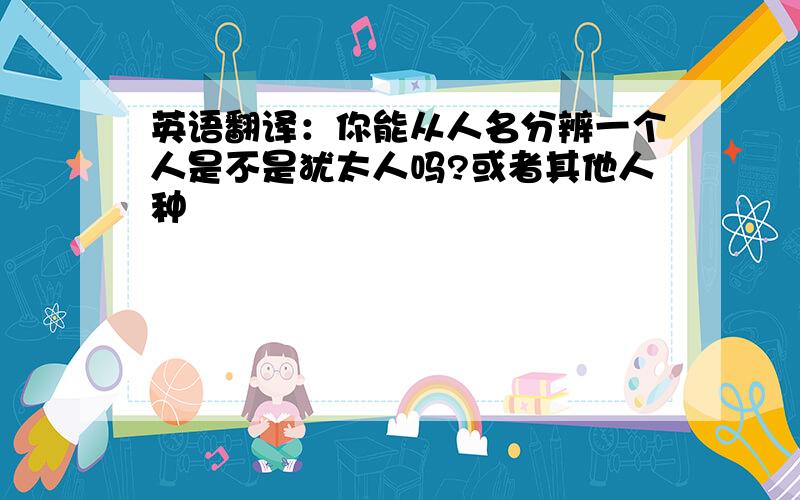 英语翻译：你能从人名分辨一个人是不是犹太人吗?或者其他人种