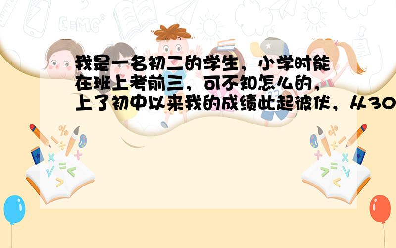 我是一名初二的学生，小学时能在班上考前三，可不知怎么的，上了初中以来我的成绩此起彼伏，从30降到60多名再降再升回20名