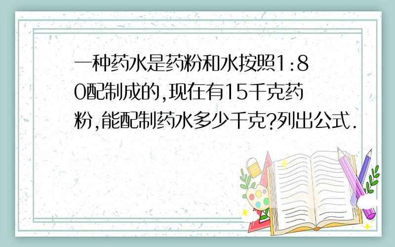 一种药水是药粉和水按照1:80配制成的,现在有15千克药粉,能配制药水多少千克?列出公式.