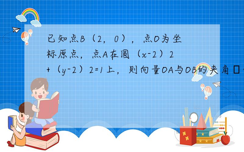 已知点B（2，0），点O为坐标原点，点A在圆（x-2）2+（y-2）2=1上，则向量OA与OB的夹角θ的最大值与最小值分