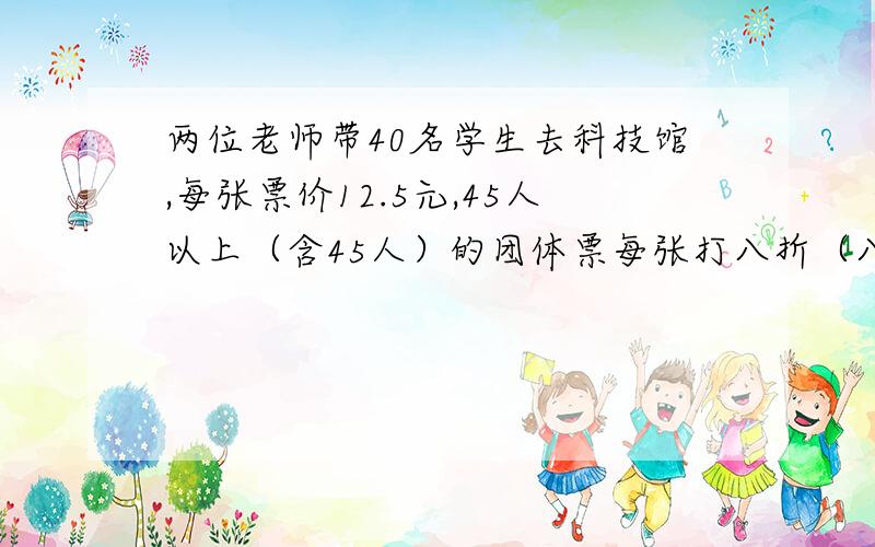 两位老师带40名学生去科技馆,每张票价12.5元,45人以上（含45人）的团体票每张打八折（八折是原价的0.8倍）.怎样