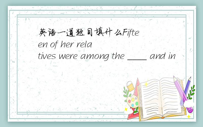 英语一道题目填什么Fifteen of her relatives were among the ____ and in