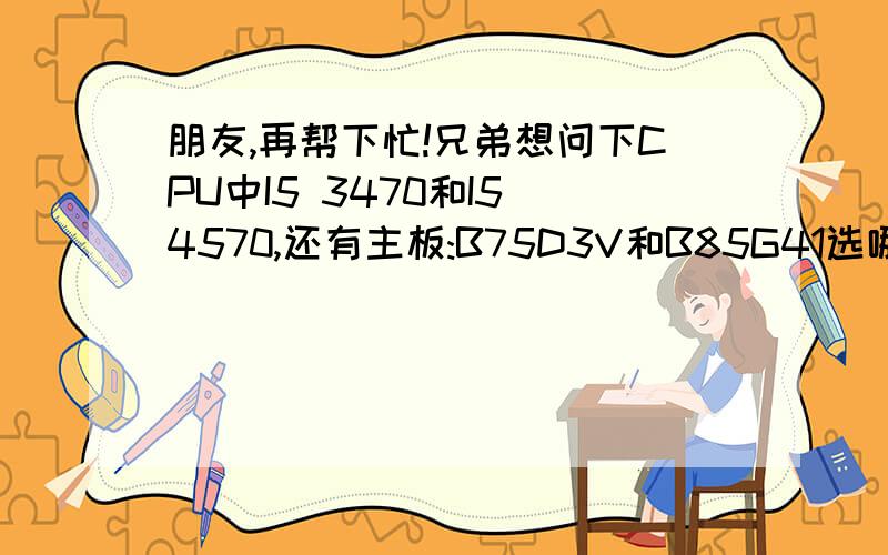 朋友,再帮下忙!兄弟想问下CPU中I5 3470和I5 4570,还有主板:B75D3V和B85G41选哪个比较好啊?