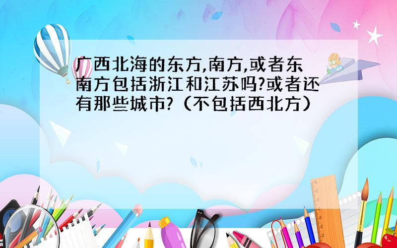 广西北海的东方,南方,或者东南方包括浙江和江苏吗?或者还有那些城市?（不包括西北方）