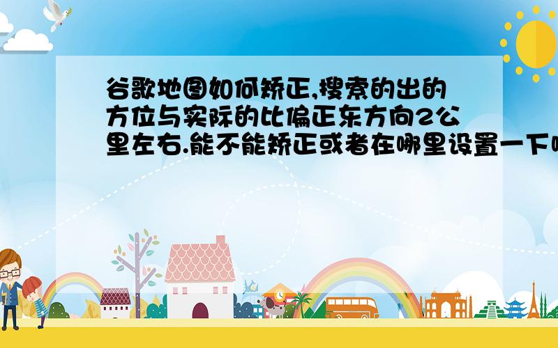 谷歌地图如何矫正,搜索的出的方位与实际的比偏正东方向2公里左右.能不能矫正或者在哪里设置一下啊