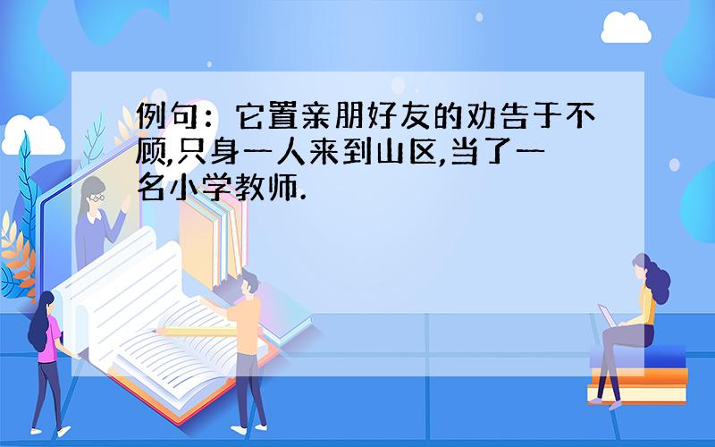 例句：它置亲朋好友的劝告于不顾,只身一人来到山区,当了一名小学教师.