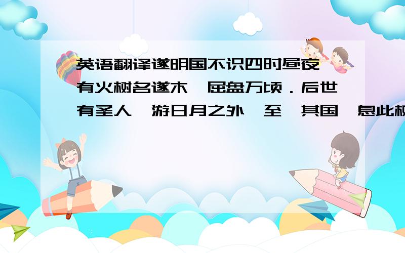 英语翻译遂明国不识四时昼夜,有火树名遂木,屈盘万顷．后世有圣人,游日月之外,至於其国,息此树下．有鸟若嘨,啄树则灿然火出