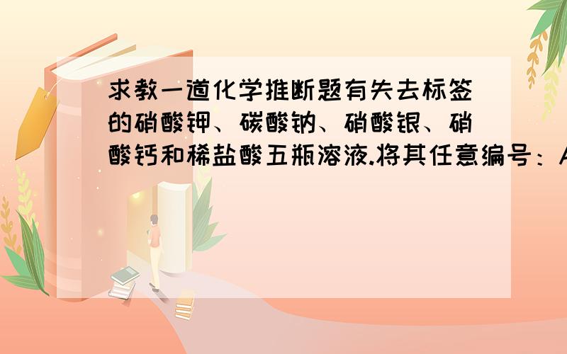 求教一道化学推断题有失去标签的硝酸钾、碳酸钠、硝酸银、硝酸钙和稀盐酸五瓶溶液.将其任意编号：A、B、C、D、E,进行两两