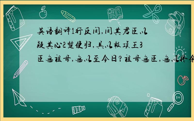 英语翻译1行反间,间其君臣以疑其心2楚使归,具以报项王3臣无祖母,无以至今日?祖母无臣,无以终余年.母孙人,更相为命.是