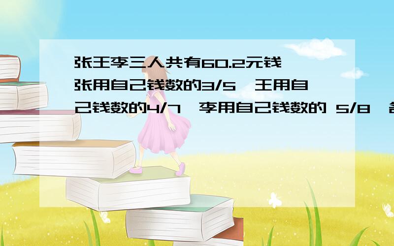 张王李三人共有60.2元钱,张用自己钱数的3/5,王用自己钱数的4/7,李用自己钱数的 5/8,各买一只相同的笔.