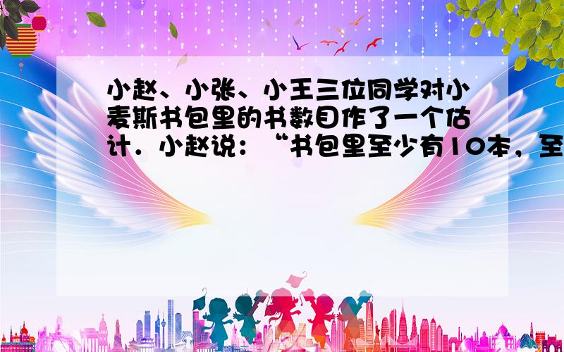 小赵、小张、小王三位同学对小麦斯书包里的书数目作了一个估计．小赵说：“书包里至少有10本，至多15本．”小张说：“书包里