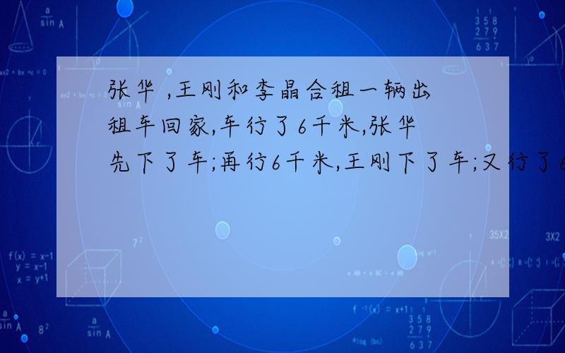 张华 ,王刚和李晶合租一辆出租车回家,车行了6千米,张华先下了车;再行6千米,王刚下了车;又行了6千米,