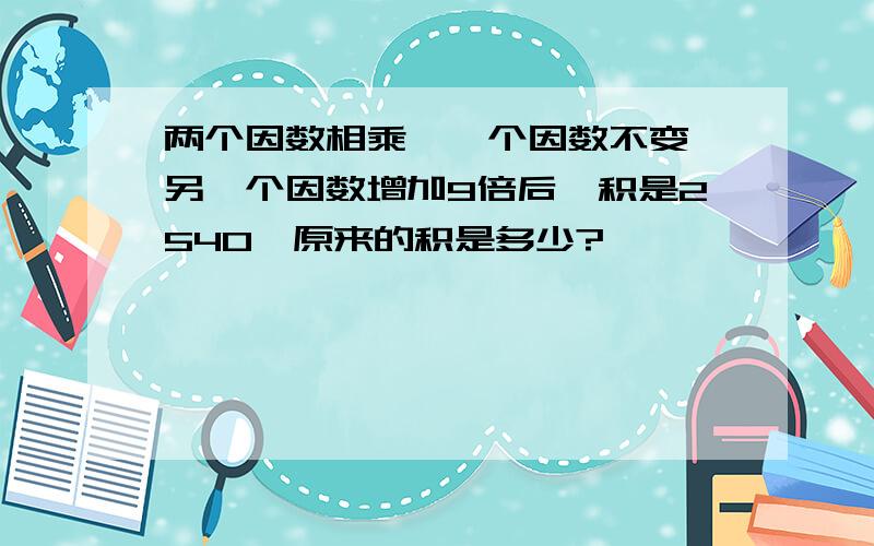 两个因数相乘,一个因数不变,另一个因数增加9倍后,积是2540,原来的积是多少?