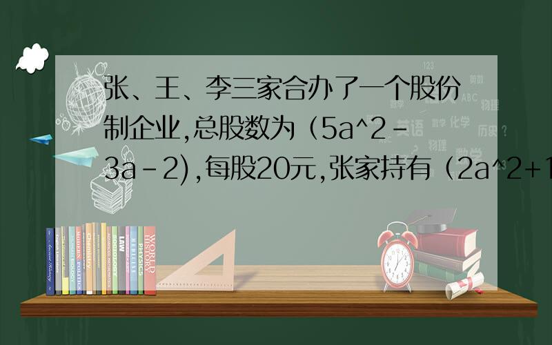 张、王、李三家合办了一个股份制企业,总股数为（5a^2-3a-2),每股20元,张家持有（2a^2+1）股,王家比张家