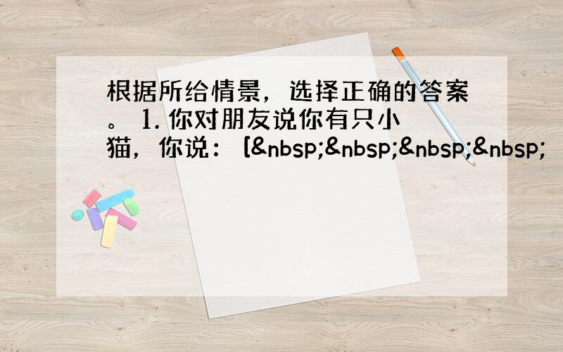 根据所给情景，选择正确的答案。 1. 你对朋友说你有只小猫，你说： [    