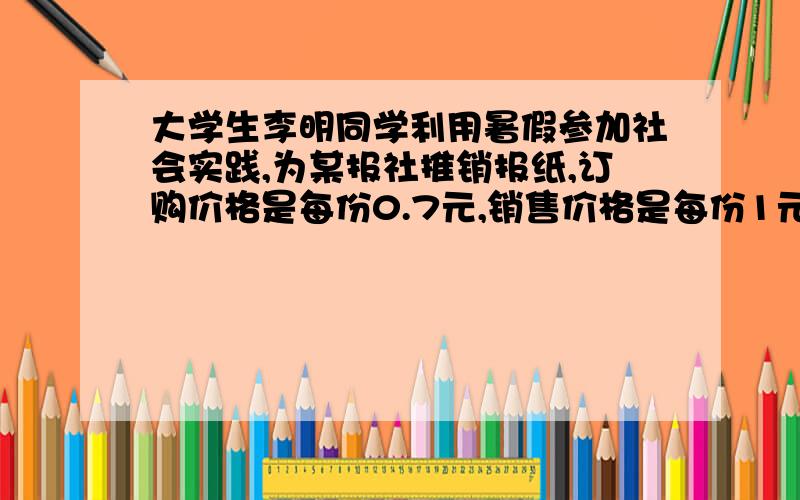 大学生李明同学利用暑假参加社会实践,为某报社推销报纸,订购价格是每份0.7元,销售价格是每份1元,卖不