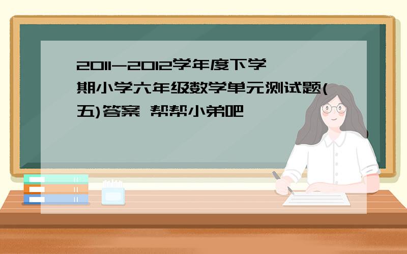 2011-2012学年度下学期小学六年级数学单元测试题(五)答案 帮帮小弟吧