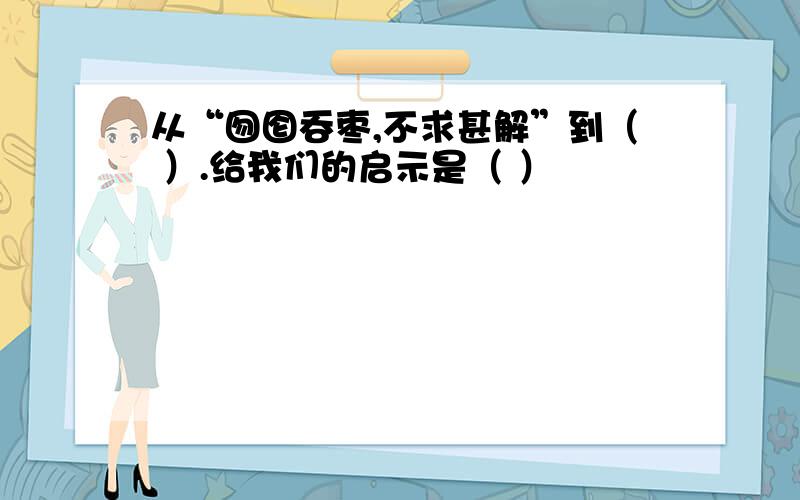 从“囫囵吞枣,不求甚解”到（ ）.给我们的启示是（ ）