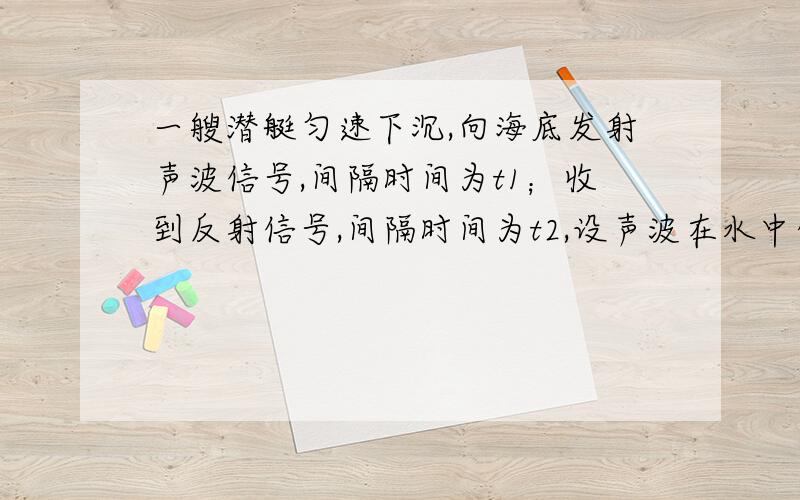 一艘潜艇匀速下沉,向海底发射声波信号,间隔时间为t1；收到反射信号,间隔时间为t2,设声波在水中传播速度为v,求潜艇下沉