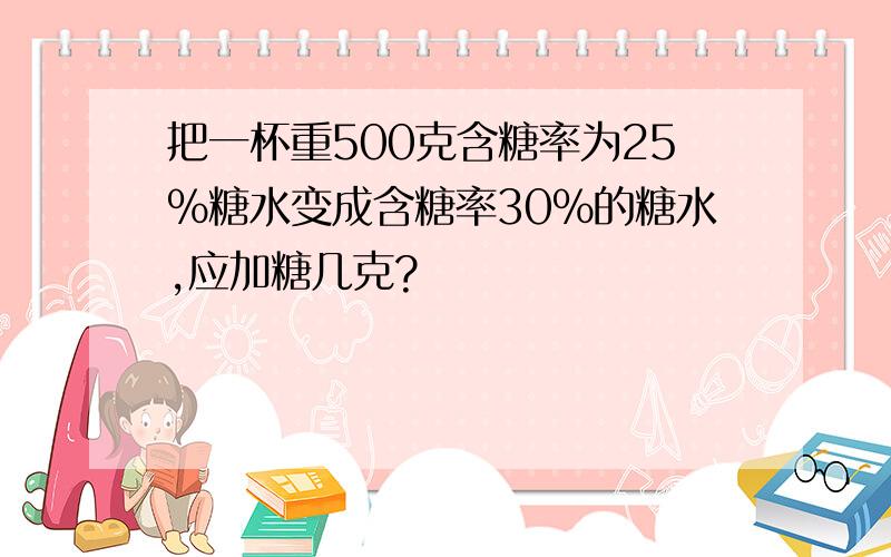 把一杯重500克含糖率为25%糖水变成含糖率30%的糖水,应加糖几克?