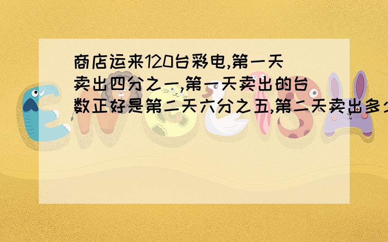 商店运来120台彩电,第一天卖出四分之一,第一天卖出的台数正好是第二天六分之五,第二天卖出多少台?