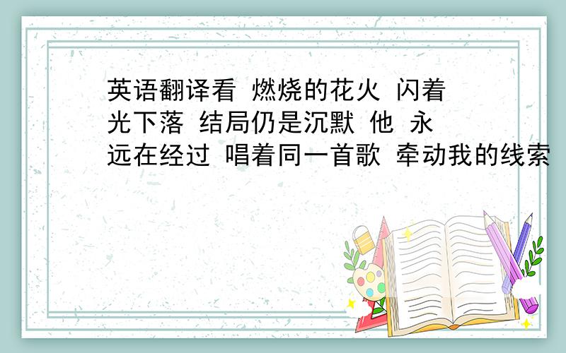 英语翻译看 燃烧的花火 闪着光下落 结局仍是沉默 他 永远在经过 唱着同一首歌 牵动我的线索 谁能够摆脱时间 一生不变仰