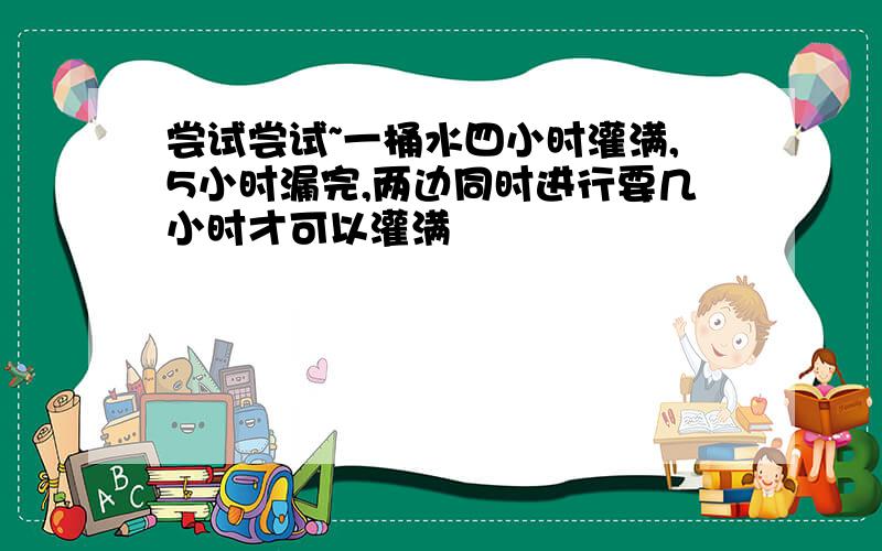 尝试尝试~一桶水四小时灌满,5小时漏完,两边同时进行要几小时才可以灌满