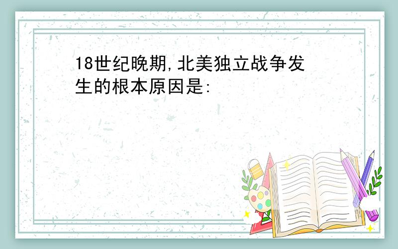 18世纪晚期,北美独立战争发生的根本原因是: