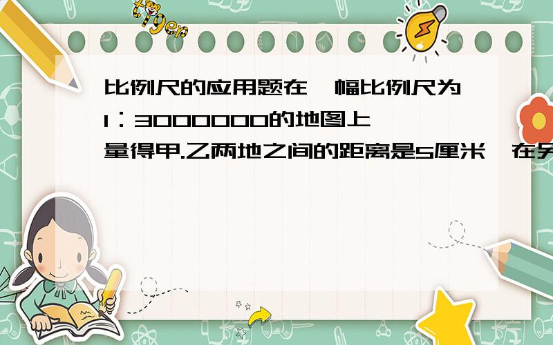 比例尺的应用题在一幅比例尺为1：3000000的地图上,量得甲.乙两地之间的距离是5厘米,在另一幅比例尺是1：20000