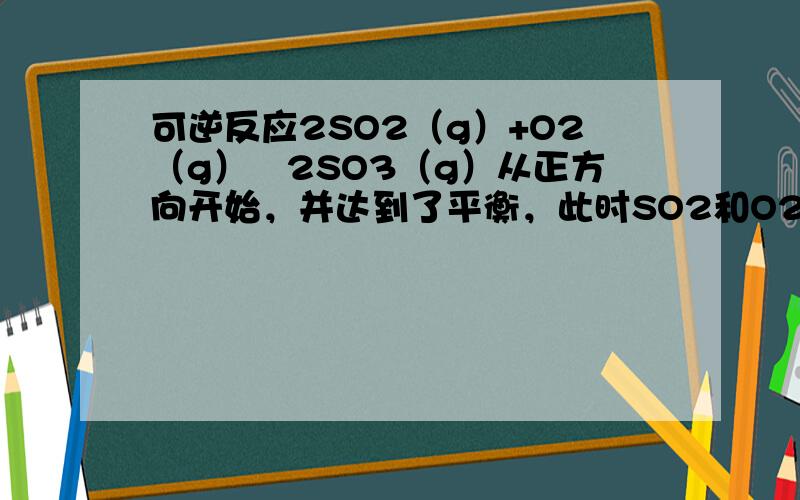 可逆反应2SO2（g）+O2（g）⇌2SO3（g）从正方向开始，并达到了平衡，此时SO2和O2的物质的量之比为2：1，若